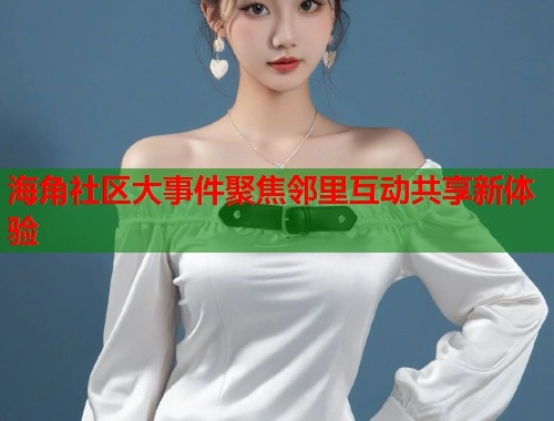 海角社区大事件聚焦邻里互动共享新体验 第1张 海角社区大事件聚焦邻里互动共享新体验 第1张