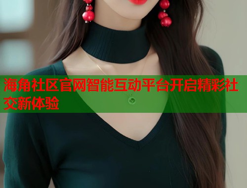 海角社区官网智能互动平台开启精彩社交新体验  第1张