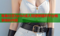 海角社区hjc0d成人短视频福利平台畅享精彩内容