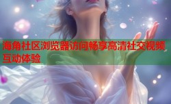 海角社区浏览器访问畅享高清社交视频互动体验