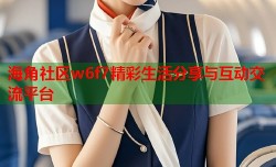 海角社区w6f7精彩生活分享与互动交流平台