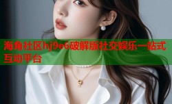 海角社区hj9e6破解版社交娱乐一站式互动平台