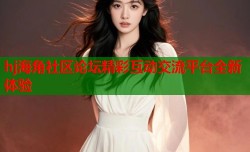 hj海角社区论坛精彩互动交流平台全新体验
