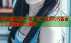 国产海角社区一区二区三区精彩内容全方位深度解析与推荐
