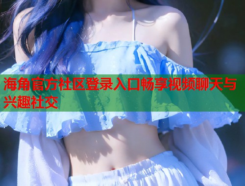 海角官方社区登录入口畅享视频聊天与兴趣社交  第1张