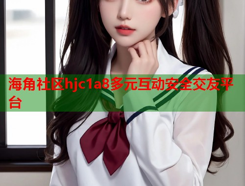 海角社区hjc1a8多元互动安全交友平台  第1张