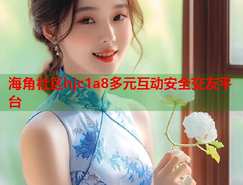 海角社区hjc1a8多元互动安全交友平台  第2张