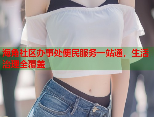 海角社区办事处便民服务一站通，生活治理全覆盖  第1张