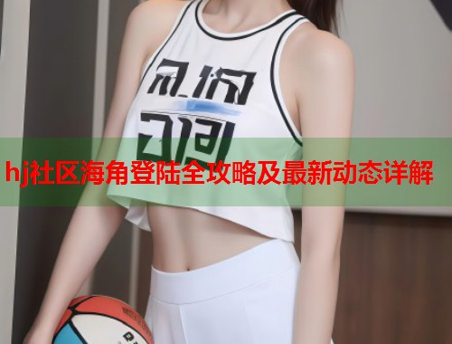 hj社区海角登陆全攻略及最新动态详解  第2张