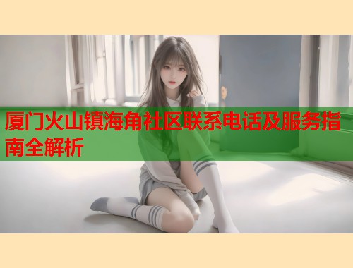 厦门火山镇海角社区联系电话及服务指南全解析  第1张
