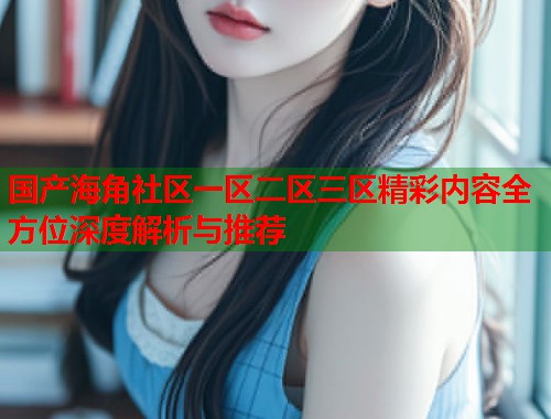国产海角社区一区二区三区精彩内容全方位深度解析与推荐  第1张