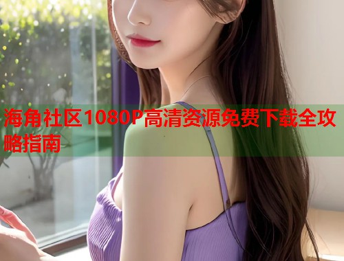 海角社区1080P高清资源免费下载全攻略指南  第1张