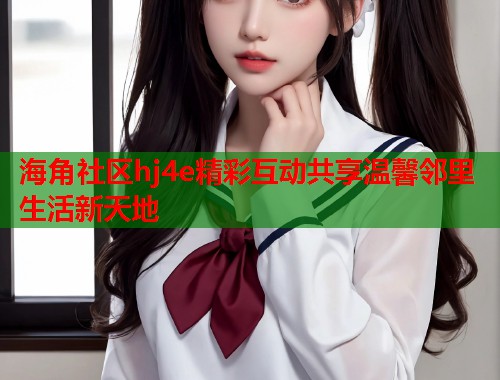 海角社区hj4e精彩互动共享温馨邻里生活新天地  第1张