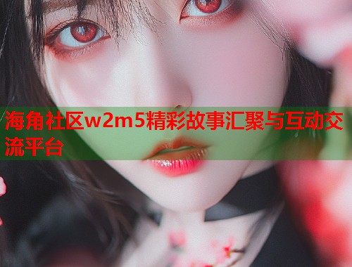 海角社区w2m5精彩故事汇聚与互动交流平台  第1张