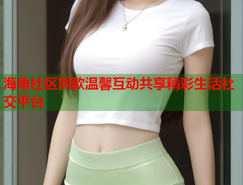 海角社区同款温馨互动共享精彩生活社交平台  第1张