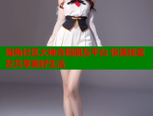 海角社区大神合租朋友平台 快速找室友共享美好生活  第2张