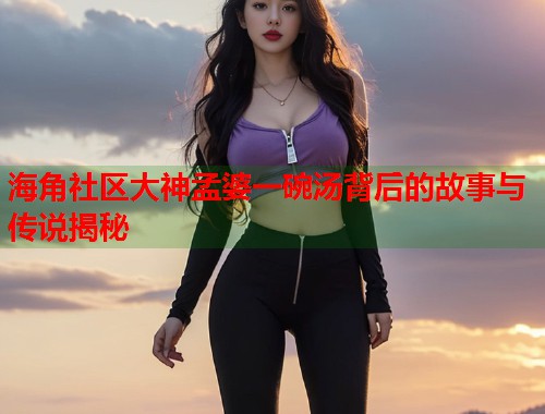 海角社区大神孟婆一碗汤背后的故事与传说揭秘  第2张