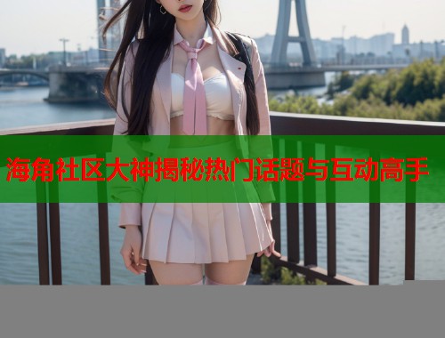海角社区大神揭秘热门话题与互动高手  第1张