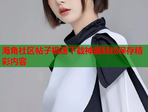 海角社区帖子极速下载神器轻松保存精彩内容  第2张