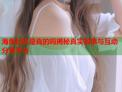 海角社区是真的吗揭秘真实故事与互动分享平台  第1张