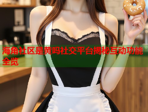 海角社区是黄吗社交平台揭秘互动功能全览  第1张