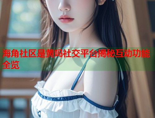 海角社区是黄吗社交平台揭秘互动功能全览  第2张
