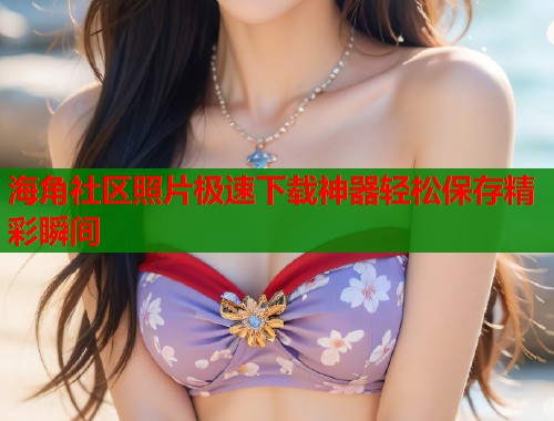 海角社区照片极速下载神器轻松保存精彩瞬间  第1张
