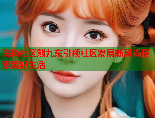 海角社区熊九东引领社区发展新风尚探索美好生活  第1张