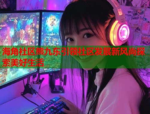 海角社区熊九东引领社区发展新风尚探索美好生活  第2张