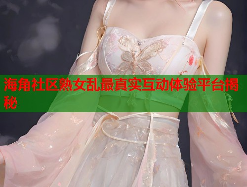 海角社区熟女乱最真实互动体验平台揭秘  第1张