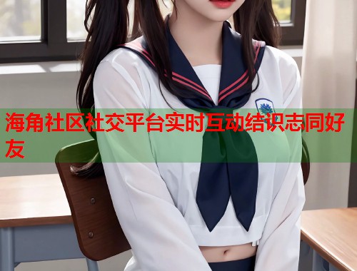 海角社区社交平台实时互动结识志同好友  第1张