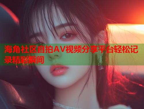 海角社区自拍AV视频分享平台轻松记录精彩瞬间  第2张