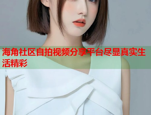海角社区自拍视频分享平台尽显真实生活精彩  第2张