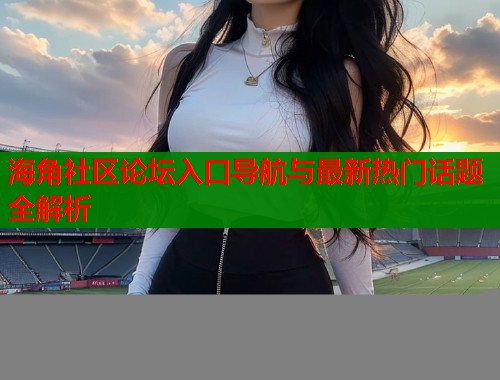 海角社区论坛入口导航与最新热门话题全解析  第1张