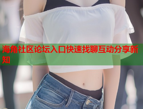 海角社区论坛入口快速找聊互动分享新知  第2张