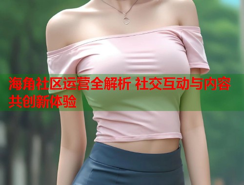 海角社区运营全解析 社交互动与内容共创新体验  第1张