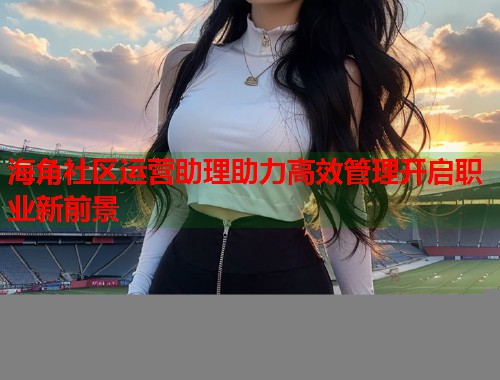 海角社区运营助理助力高效管理开启职业新前景  第2张
