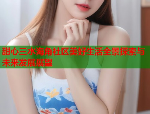 甜心三水海角社区美好生活全景探索与未来发展展望  第1张