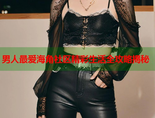 男人最爱海角社区精彩生活全攻略揭秘  第2张