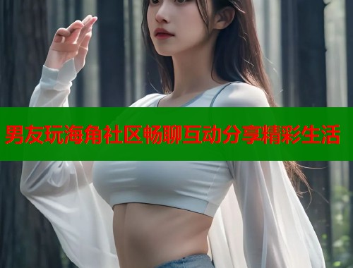 男友玩海角社区畅聊互动分享精彩生活  第1张
