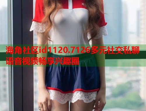 海角社区id1120.7126多元社交私聊语音视频畅享兴趣圈  第1张