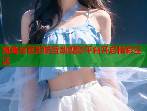 海角社区影院互动观影平台开启精彩生活  第2张