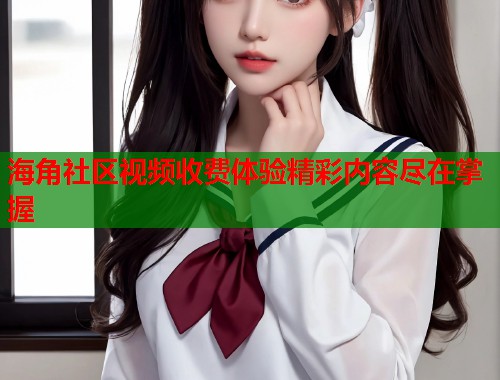 海角社区视频收费体验精彩内容尽在掌握  第2张