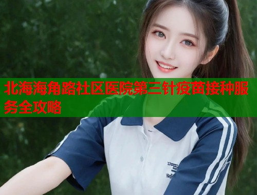 北海海角路社区医院第三针疫苗接种服务全攻略  第2张