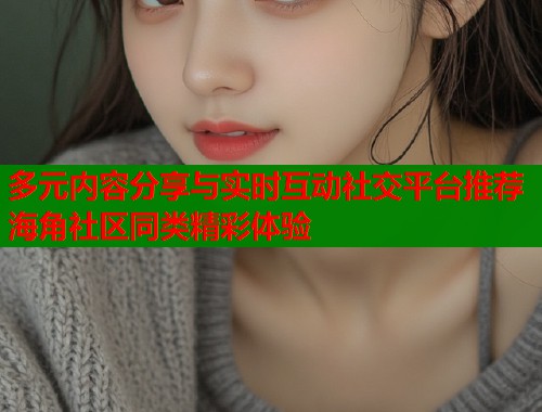 多元内容分享与实时互动社交平台推荐海角社区同类精彩体验  第1张
