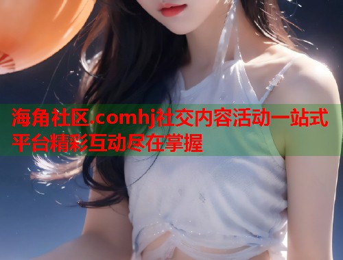 海角社区.comhj社交内容活动一站式平台精彩互动尽在掌握  第2张