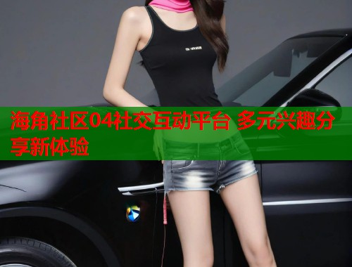 海角社区04社交互动平台 多元兴趣分享新体验  第1张