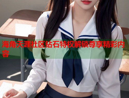 海角天涯社区钻石特权解锁尊享精彩内容  第1张