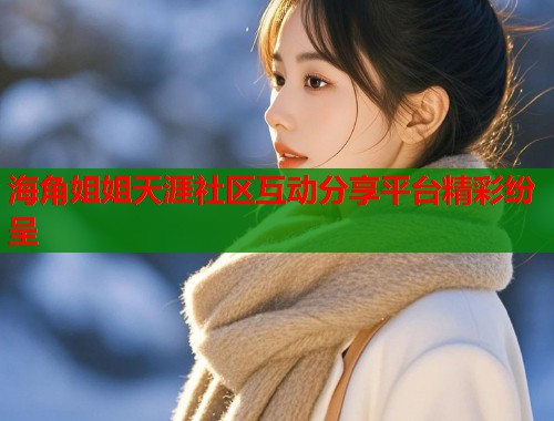 海角姐姐天涯社区互动分享平台精彩纷呈  第1张