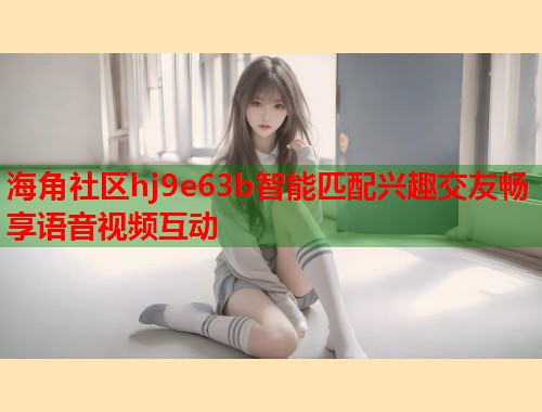海角社区hj9e63b智能匹配兴趣交友畅享语音视频互动  第1张